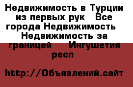 Недвижимость в Турции из первых рук - Все города Недвижимость » Недвижимость за границей   . Ингушетия респ.